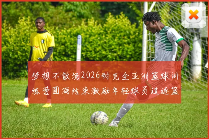梦想不散场2026耐克全亚洲篮球训练营圆满结束激励年轻球员追逐篮球梦想
